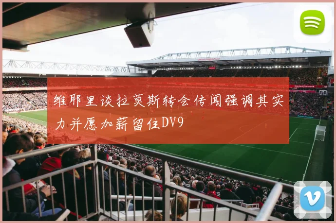 维耶里谈拉莫斯转会传闻强调其实力并愿加薪留住DV9