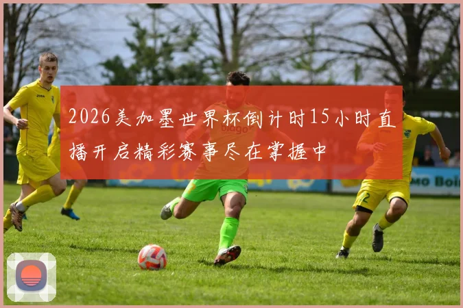 2026美加墨世界杯倒计时15小时直播开启精彩赛事尽在掌握中