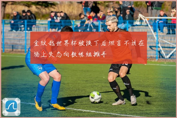 金玟哉世界杯被换下后坦言不该在场上失态向教练组摊手