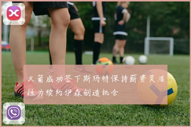 火箭成功签下斯玛特保持薪资灵活性为续约伊森创造机会