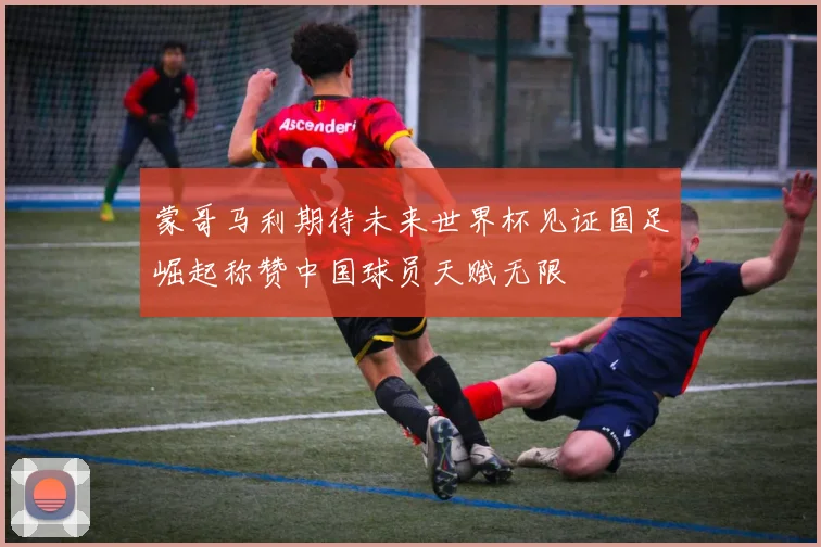 蒙哥马利期待未来世界杯见证国足崛起称赞中国球员天赋无限
