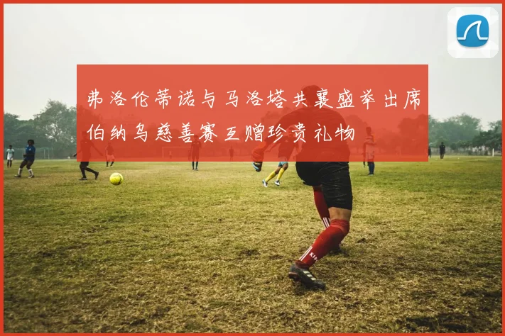 弗洛伦蒂诺与马洛塔共襄盛举出席伯纳乌慈善赛互赠珍贵礼物