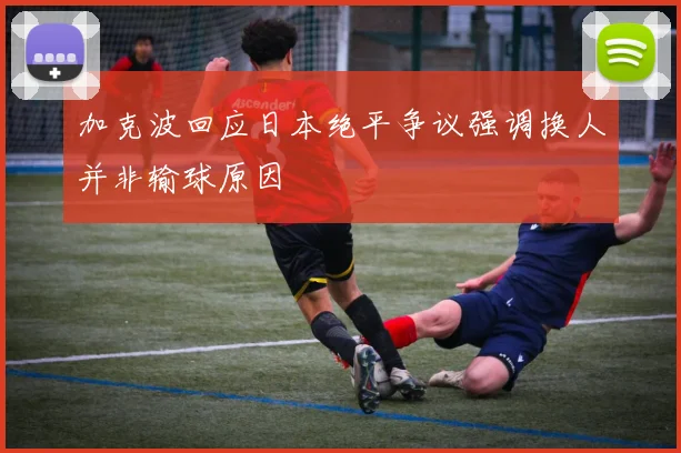 加克波回应日本绝平争议强调换人并非输球原因
