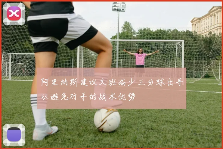 阿里纳斯建议文班减少三分球出手以避免对手的战术优势