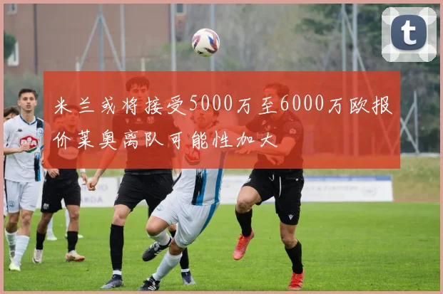 米兰或将接受5000万至6000万欧报价莱奥离队可能性加大