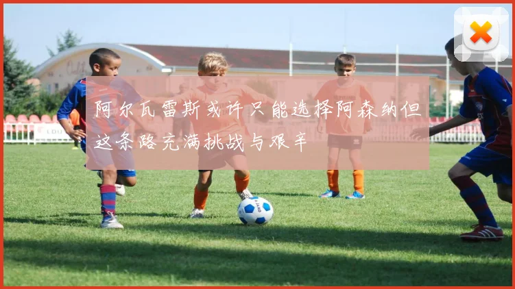 阿尔瓦雷斯或许只能选择阿森纳但这条路充满挑战与艰辛