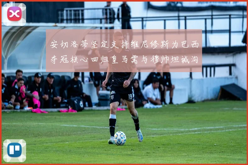 安切洛蒂坚定支持维尼修斯为巴西夺冠核心回归皇马需与穆帅坦诚沟通