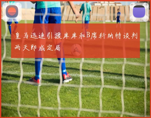 皇马迅速引援库库和B席科纳特谈判两天即成定局
