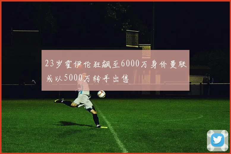 23岁霍伊伦狂飙至6000万身价曼联或以5000万转手出售
