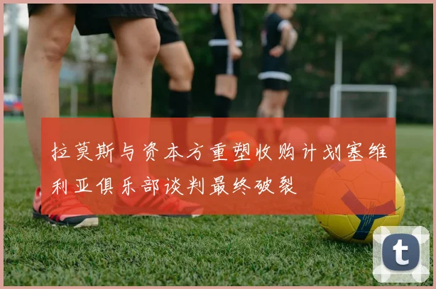 拉莫斯与资本方重塑收购计划塞维利亚俱乐部谈判最终破裂