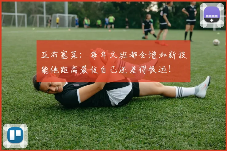 亚布塞莱：每年文班都会增加新技能他距离最佳自己还差得很远！