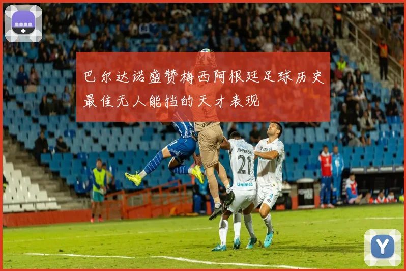巴尔达诺盛赞梅西阿根廷足球历史最佳无人能挡的天才表现