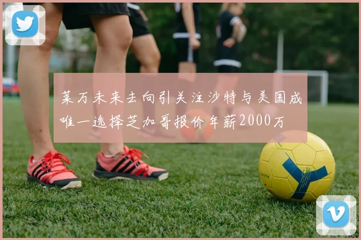 莱万未来去向引关注沙特与美国成唯一选择芝加哥报价年薪2000万