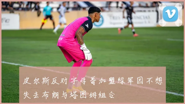 皮尔斯反对字母哥加盟绿军因不想失去布朗与塔图姆组合