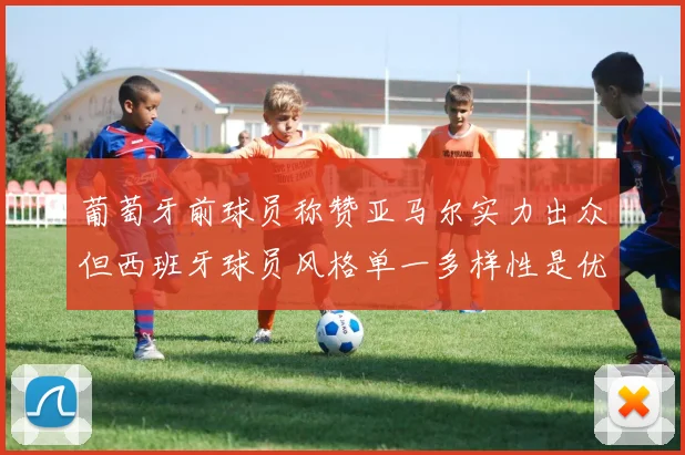 葡萄牙前球员称赞亚马尔实力出众但西班牙球员风格单一多样性是优势
