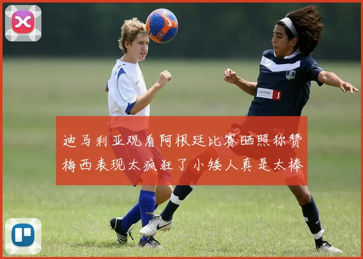 迪马利亚观看阿根廷比赛晒照称赞梅西表现太疯狂了小矮人真是太棒了