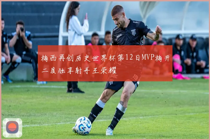 梅西再创历史世界杯第12日MVP梅开二度独享射手王荣耀