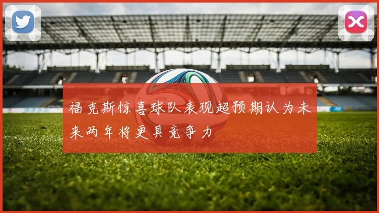 福克斯惊喜球队表现超预期认为未来两年将更具竞争力